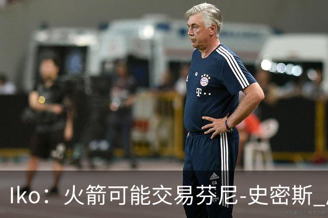 Iko：火箭可能交易芬尼-史密斯 后者在联盟中引起了相当多的兴趣